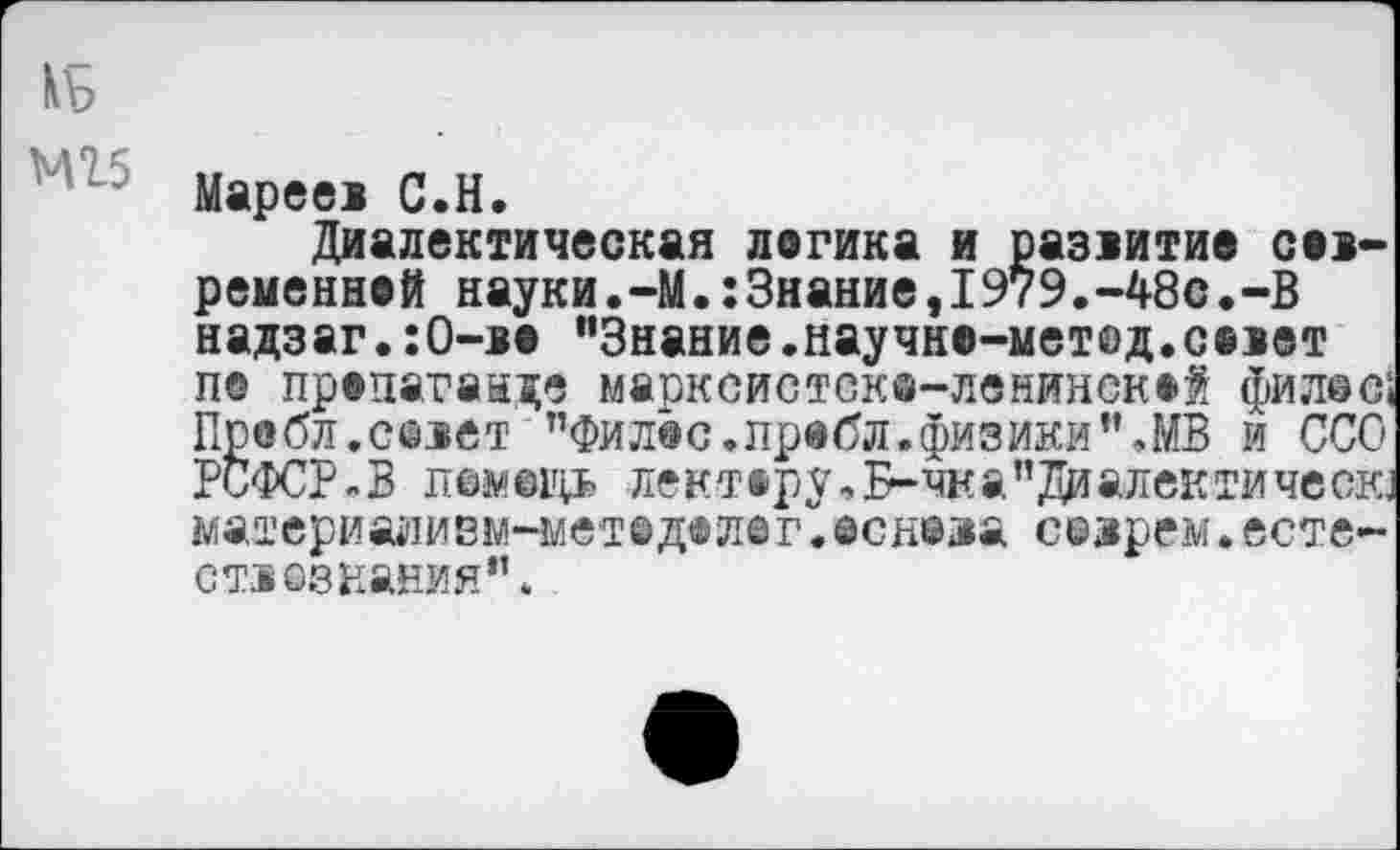 ﻿kb
Мареев C.H.
Диалектическая логика и развитие современной науки.-М.:3нание,1979.-48с.-В надзаг.:0-во "Знание.научно-метед.сеют п© пропаганде марксистске-ленинскей филее! Пробл.севет "Филее, пробл. физики’’.МВ и ССО РСФСРВ лемещь лектору,Б-чка”Диалектичесга материаливм-метедел©г.еснеза созрем.есте-ст1©знания".